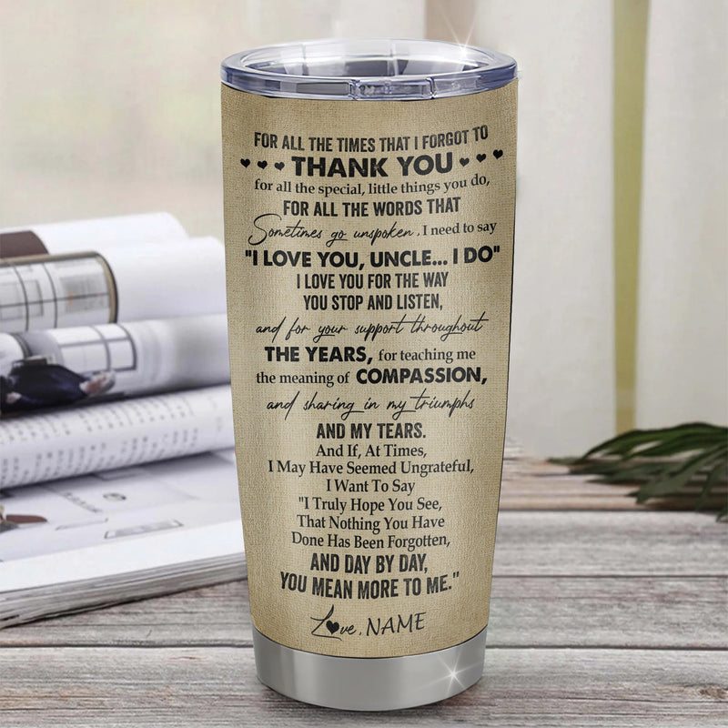 Personalized To My Uncle Tumbler From Niece Stainless Steel Cup For All The Times That I Forgot To Thank You Uncle Birthday Fathers Day Christmas Travel Mug Tumbler mockup 3 800x.jpg